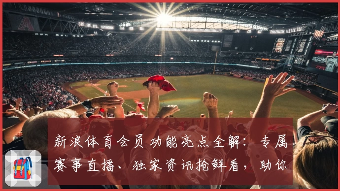 新浪体育会员功能亮点全解：专属赛事直播、独家资讯抢鲜看，助你畅享精彩体育时刻
