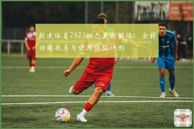 新浪体育2023动态更新解读：全新功能亮点与使用体验详测