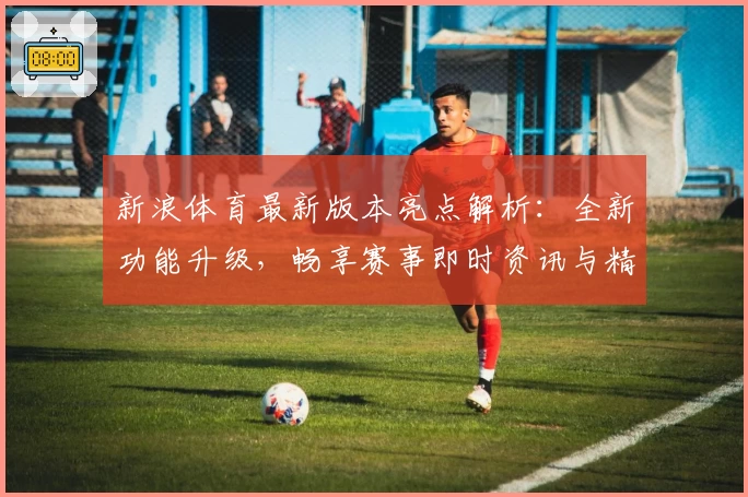 新浪体育最新版本亮点解析：全新功能升级，畅享赛事即时资讯与精彩内容