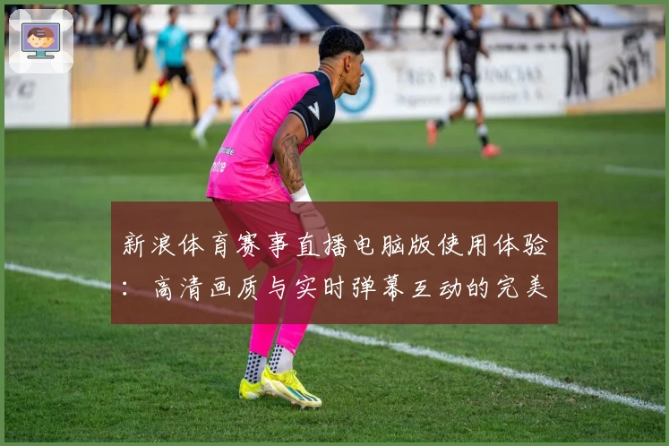 新浪体育赛事直播电脑版使用体验：高清画质与实时弹幕互动的完美结合