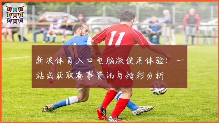 新浪体育入口电脑版使用体验：一站式获取赛事资讯与精彩分析