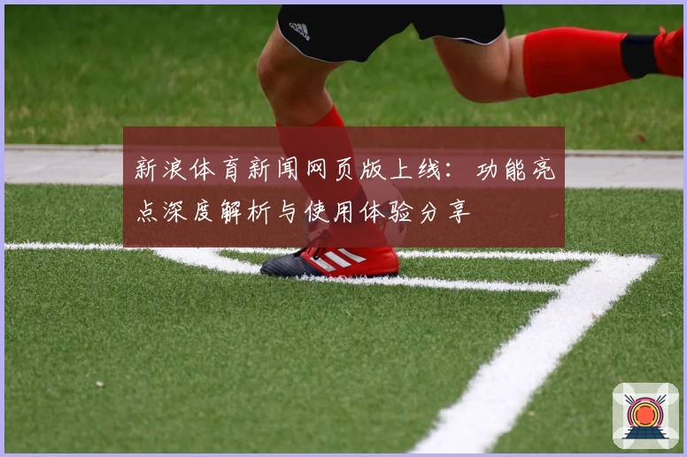 新浪体育新闻网页版上线：功能亮点深度解析与使用体验分享