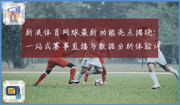 新浪体育网球最新功能亮点揭晓:一站式赛事直播与数据分析体验详解