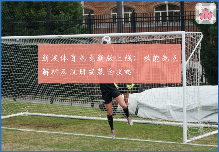 新浪体育电竞新版上线：功能亮点解析及注册安装全攻略
