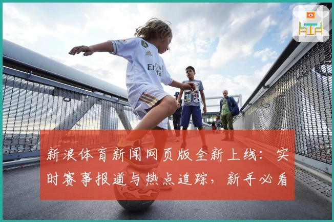 新浪体育新闻网页版全新上线：实时赛事报道与热点追踪，新手必看使用攻略！
