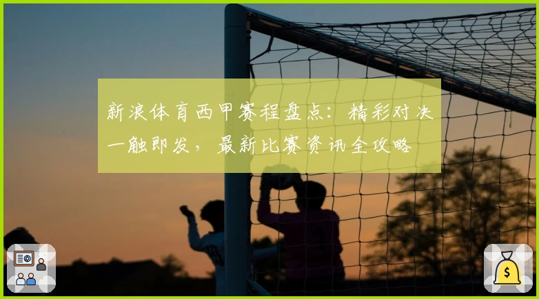 新浪体育西甲赛程盘点：精彩对决一触即发，最新比赛资讯全攻略