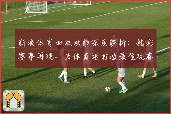 新浪体育回放功能深度解析：精彩赛事再现，为体育迷打造最佳观赛体验