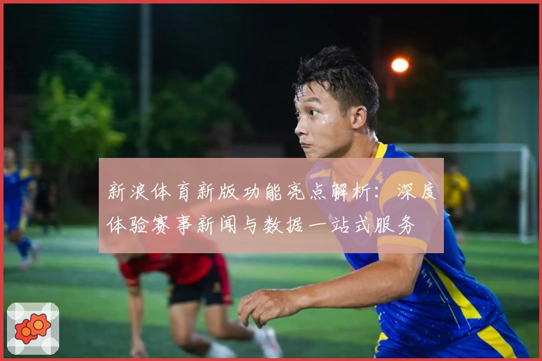 新浪体育新版功能亮点解析:深度体验赛事新闻与数据一站式服务