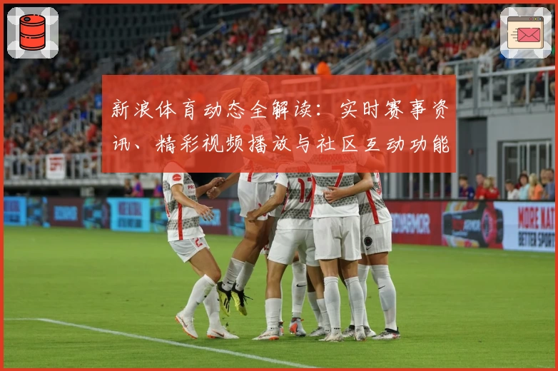 新浪体育动态全解读：实时赛事资讯、精彩视频播放与社区互动功能亮点揭秘