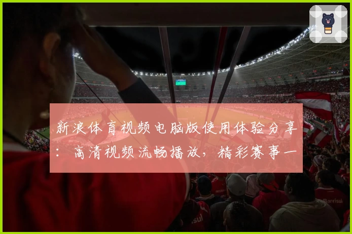 新浪体育视频电脑版使用体验分享：高清视频流畅播放，精彩赛事一键掌握