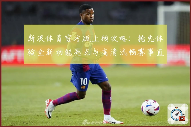 新浪体育官方版上线攻略:抢先体验全新功能亮点与高清流畅赛事直播
