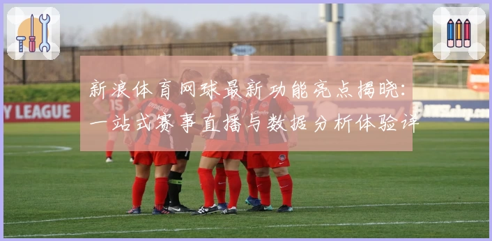 新浪体育网球最新功能亮点揭晓：一站式赛事直播与数据分析体验详解