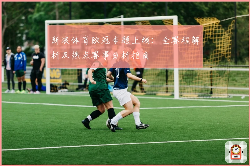 新浪体育欧冠专题上线：全赛程解析及热点赛事分析指南