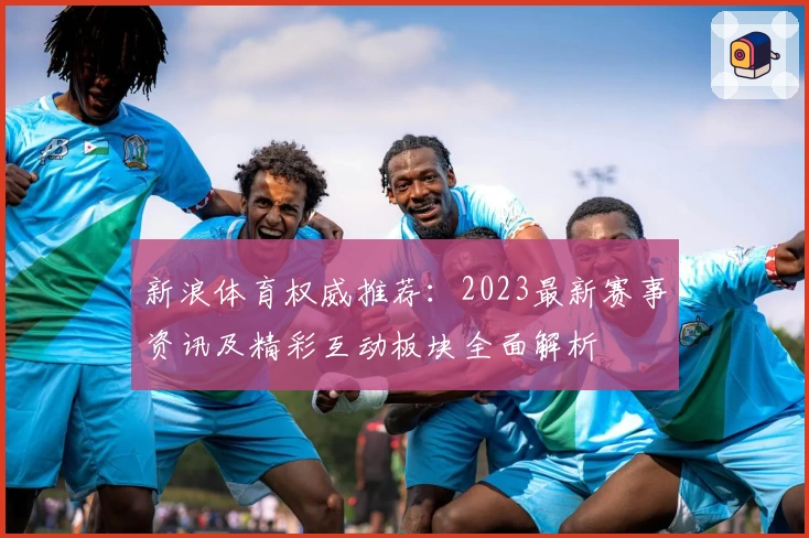 新浪体育权威推荐：2023最新赛事资讯及精彩互动板块全面解析