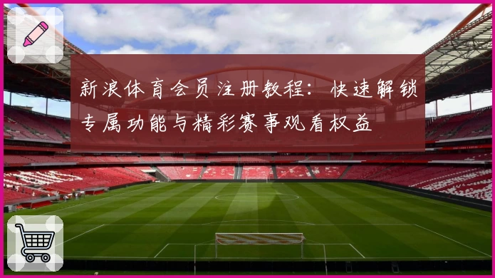 新浪体育会员注册教程：快速解锁专属功能与精彩赛事观看权益