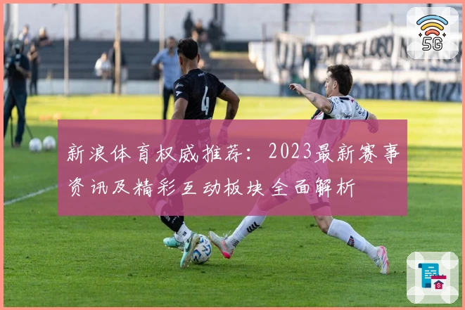新浪体育权威推荐：2023最新赛事资讯及精彩互动板块全面解析