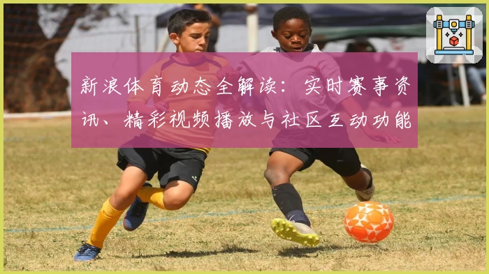 新浪体育动态全解读：实时赛事资讯、精彩视频播放与社区互动功能亮点揭秘